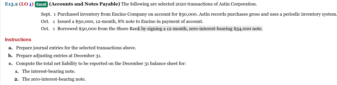E13.2 (LO 1) Excel (Accounts and Notes Payable) The following are selected 2020 transactions of Astin Corporation.
Sept. 1 Purchased inventory from Encino Company on account for $50,000. Astin records purchases gross and uses a periodic inventory system.
Oct. 1 Issued a $50,000, 12-month, 8% note to Encino in payment of account.
Oct. 1 Borrowed $50,000 from the Shore Bank by signing a 12-month, zero-interest-bearing $54,000 note.
Instructions
a. Prepare journal entries for the selected transactions above.
b. Prepare adjusting entries at December 31.
c. Compute the total net liability to be reported on the December 31 balance sheet for:
1. The interest-bearing note.
2. The zero-interest-bearing note.