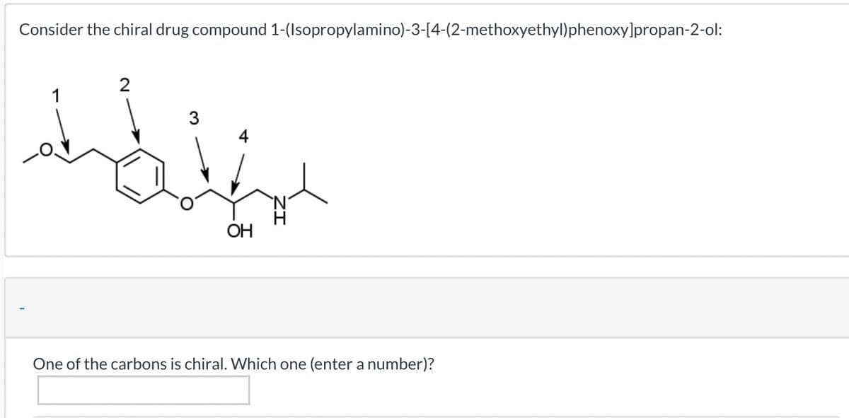 Consider the chiral drug compound 1-(Isopropylamino)-3-[4-(2-methoxyethyl)phenoxy]propan-2-ol:
بطنطا
2
3
OH
One of the carbons is chiral. Which one (enter a number)?