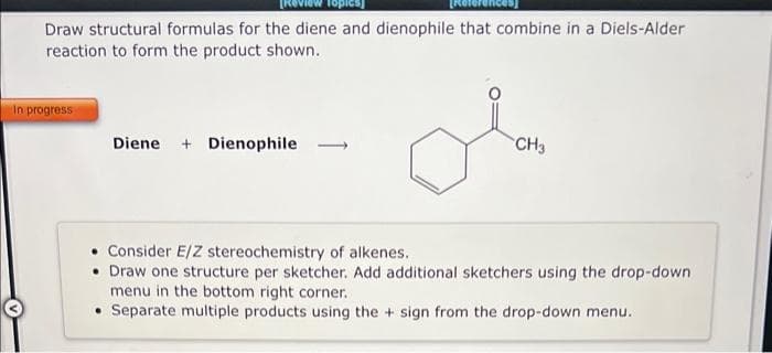 Draw structural formulas for the diene and dienophile that combine in a Diels-Alder
reaction to form the product shown.
In progress
Diene + Dienophile
CH3
• Consider E/Z stereochemistry of alkenes.
• Draw one structure per sketcher. Add additional sketchers using the drop-down
menu in the bottom right corner.
• Separate multiple products using the + sign from the drop-down menu.