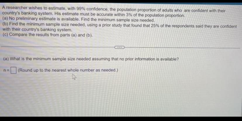 A researcher wishes to estimate, with 99% confidence, the population proportion of adults who are confident with their
country's banking system. His estimate must be accurate within 3% of the population proportion.
(a) No preliminary estimate is available. Find the minimum sample size needed.
(b) Find the minimum sample size needed, using a prior study that found that 25% of the respondents said they are confident
with their country's banking system.
(c) Compare the results from parts (a) and (b).
(a) What is the minimum sample size needed assuming that no prior information is available?
(Round up to the nearest whole number as needed.)
n=