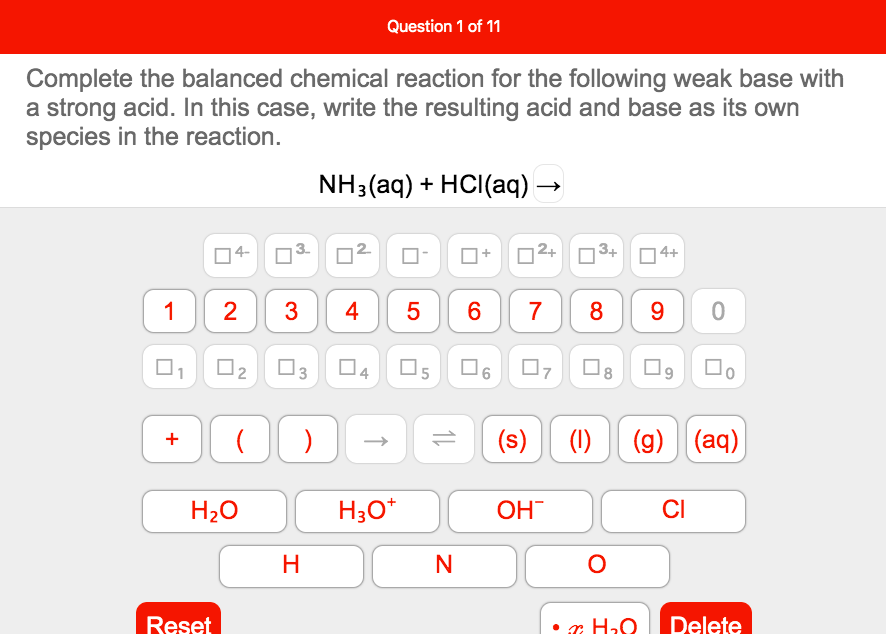 Question 1 of 11
Complete the balanced chemical reaction for the following weak base with
a strong acid. In this case, write the resulting acid and base as its own
species in the reaction.
NH:(aq) + HCI(aд).
|4-
n2+
3+
| 4+
1
2
3
4
7
8
9.
O2 03 04 O5
O6 07
(s)
(g) (aq)
H20
H3O*
OH
CI
Reset
• æ H20
Delete
3.
