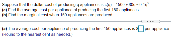 Suppose that the dollar cost of producing q appliances is c(q) = 1500 + 80q - 0.1q?.
(a) Find the average cost per appliance of producing the first 150 appliances.
(b) Find the marginal cost when 150 appliances are produced.
(a) The average cost per appliance of producing the first 150 appliances is S
per appliance.
(Round to the nearest cent as needed.)
