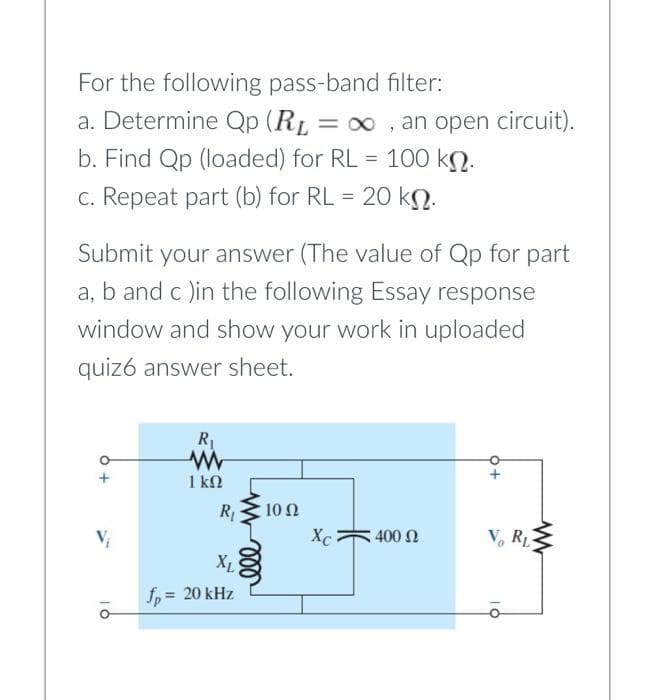 For the following pass-band filter:
a. Determine Qp (RL = 00 , an open circuit).
b. Find Qp (loaded) for RL = 100 kN.
%3D
%3D
c. Repeat part (b) for RL =
20 kN.
Submit your answer (The value of Qp for part
a, b and c )in the following Essay response
window and show your work in uploaded
quiz6 answer sheet.
R1
1 kN
R
10 Ω
V
Xc
400 Ω
V, R
XL
fp = 20 kHz
10
