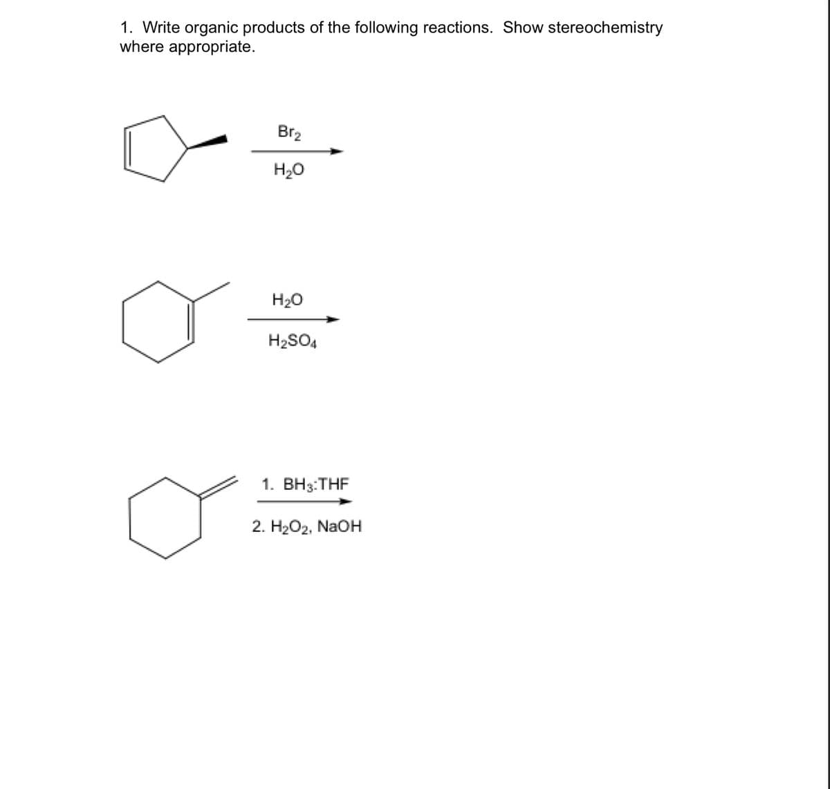 1. Write organic products of the following reactions. Show stereochemistry
where appropriate.
Br₂
H₂O
H₂O
H₂SO4
1. BH3: THF
2. H₂O2, NaOH