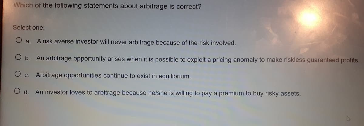 Which of the following statements about arbitrage is correct?
Select one:
O a.
A risk averse investor will never arbitrage because of the risk involved.
O b.
An arbitrage opportunity arises when it is possible to exploit a pricing anomaly to make riskless guaranteed profits.
O c.
Arbitrage opportunities continue to exist in equilibrium.
d.
An investor loves to arbitrage because he/she is willing to pay a premium to buy risky assets.
