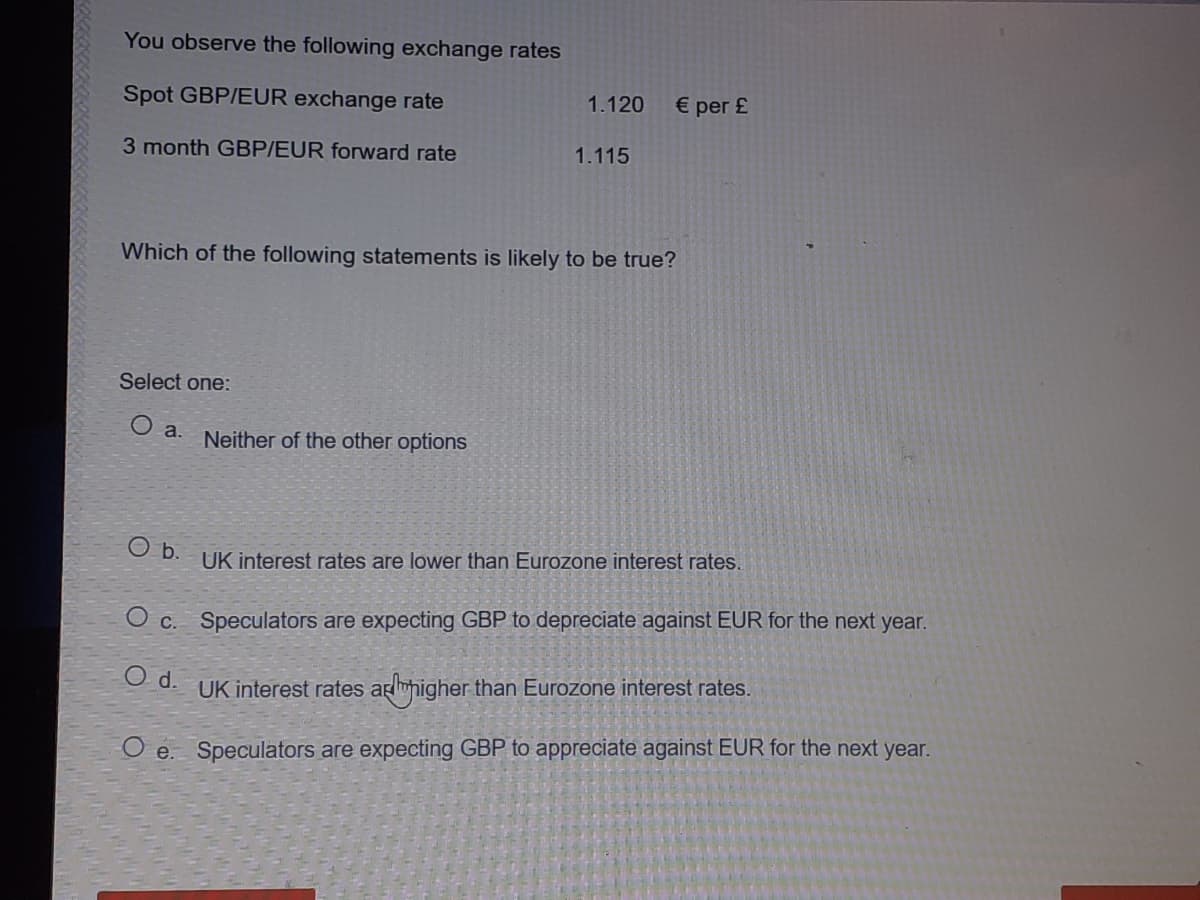 You observe the following exchange rates
Spot GBP/EUR exchange rate
1.120
€ per £
3 month GBP/EUR forward rate
1.115
Which of the following statements is likely to be true?
Select one:
O a.
Neither of the other options
O b.
UK interest rates are lower than Eurozone interest rates
O c. Speculators are expecting GBP to depreciate against EUR for the next year.
d.
UK interest rates arhigher than Eurozone interest rates.
O e. Speculators are expecting GBP to appreciate against EUR for the next year.

