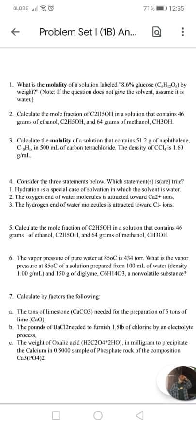 GLOBE O
71%
12:35
Problem Set | (1B) An...
1. What is the molality of a solution labeled "8.6% glucose (C,H,0,) by
weight?" (Note: If the question does not give the solvent, assume it is
water.)
2. Caleulate the mole fraction of C2HSOH in a solution that contains 46
grams of ethanol, C2H5OH, and 64 grams of methanol, CH3OH.
3. Calculate the molality of a solution that contains 51.2 g of naphthalene,
CoH, in 500 ml. of carbon tetrachloride. The density of CCI, is 1.60
g/ml.
4. Consider the three statements below. Which statement(s) is(are) true?
1. Hydration is a special case of solvation in which the solvent is water.
2. The oxygen end of water molecules is attracted toward Ca2+ ions.
3. The hydrogen end of water molecules is attracted toward Cl- ions.
S. Culculate the mole fraction of C2HSOH in a solution that contains 46
grams of ethanol, C2H5OH, and 64 grams of methanol, CH3OH.
6. The vapor pressure of pure water at 850C is 434 torr. What is the vapor
pressure at 850C of a solution prepared from 100 ml. of water (density
1.00 g/ml.) and 150 g of diglyme, C6H1403, a nonvolatile substance?
7. Calculate by factors the following:
a. The tons of limestone (CaCO3) needed for the preparation of 5 tons of
lime (CaO).
b. The pounds of BaCI2needed to furnish 1.51b of chlorine by an clectrolyte
process,
c. The weight of Oxalic acid (H2C204*2HO), in milligram to precipitate
the Calcium in 0.5000 sample of Phosphate rock of the composition
Ca3(PO4)2.
