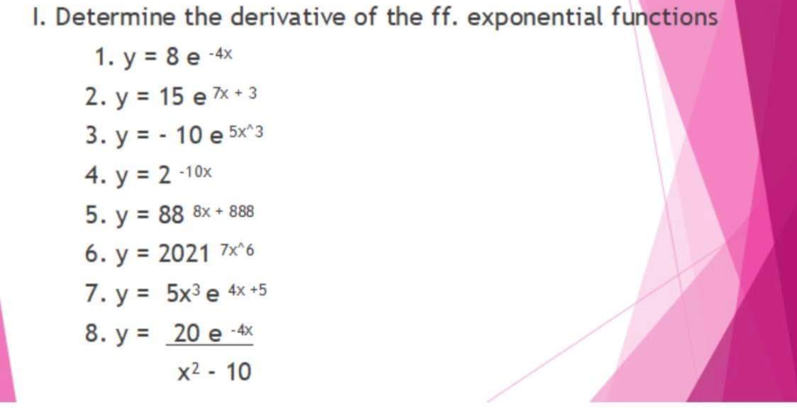 I. Determine the derivative of the ff. exponential functions
1. y = 8 e 4x
2. у %3D 15 е ж-з
3. у %3D- 10 е 5x'з
4. у %3D 2 -10х
5. y = 88 8x + 888
6. y = 2021 7x^6
7. y = 5x3 e 4x +5
8. y = 20 e -4x
x2 - 10
