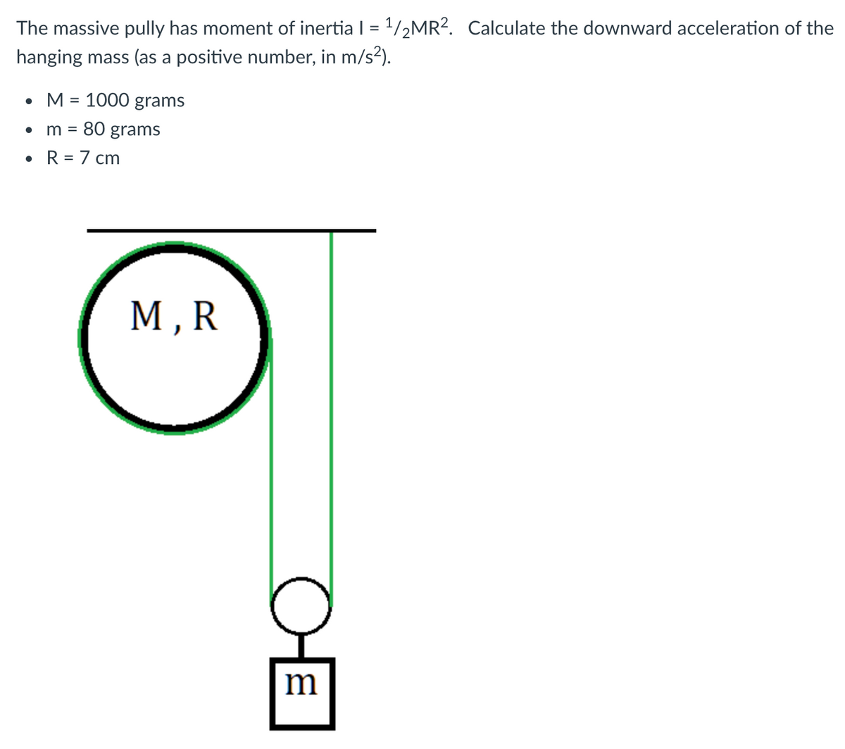 The massive pully has moment of inertia I = 1/2MR?. Calculate the downward acceleration of the
%3D
hanging mass (as a positive number, in m/s2).
• M = 1000 grams
%3D
m =
80 grams
• R = 7 cm
М,R
m
OE
