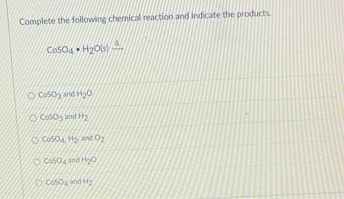 Complete the following chemical reaction and indicate the products.
COSO4 • H2O(s)
O CoSO3 and H2O
O CosO3 and H2
O CoSO4 H2, and O2
O CosO4 and H20
O CosO4 and H2
