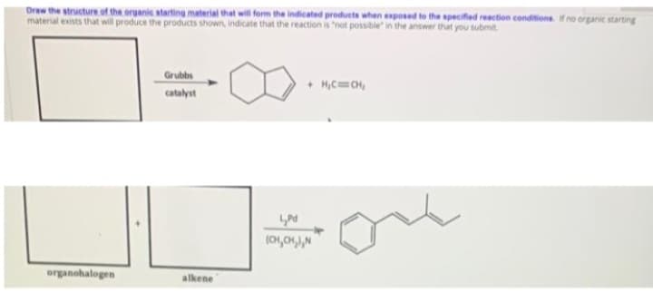 Draw the structure of the organic starting material that will form the indicated products when exposed to the specifed reaction conditions. if no organic starting
material exists that will produce the products shown, indicate that the reaction is 'not possible" in the answer that you submit
Grubbs
+ H,C=O,
catalyst
one
organohalogen
alkene
