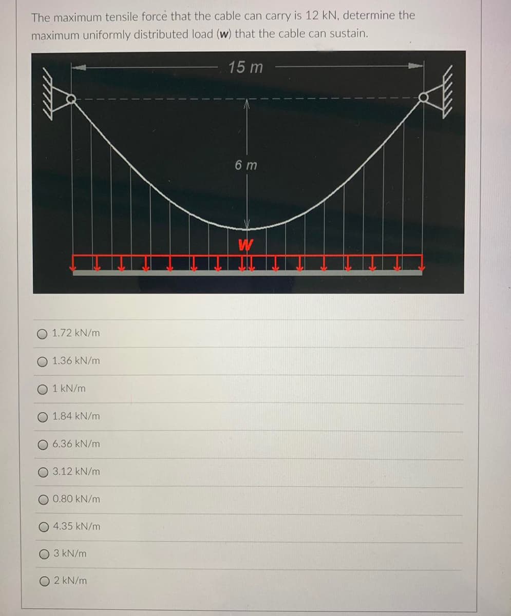 The maximum tensile force that the cable can carry is 12 kN, determine the
maximum uniformly distributed load (w) that the cable can sustain.
15 m
6 m
W
1.72 kN/m
O 1.36 kN/m
O 1 kN/m
1.84 kN/m
6.36 kN/m
3.12 kN/m
O 0.80 kN/m
O 4.35 kN/m
3 kN/m
O 2 kN/m
