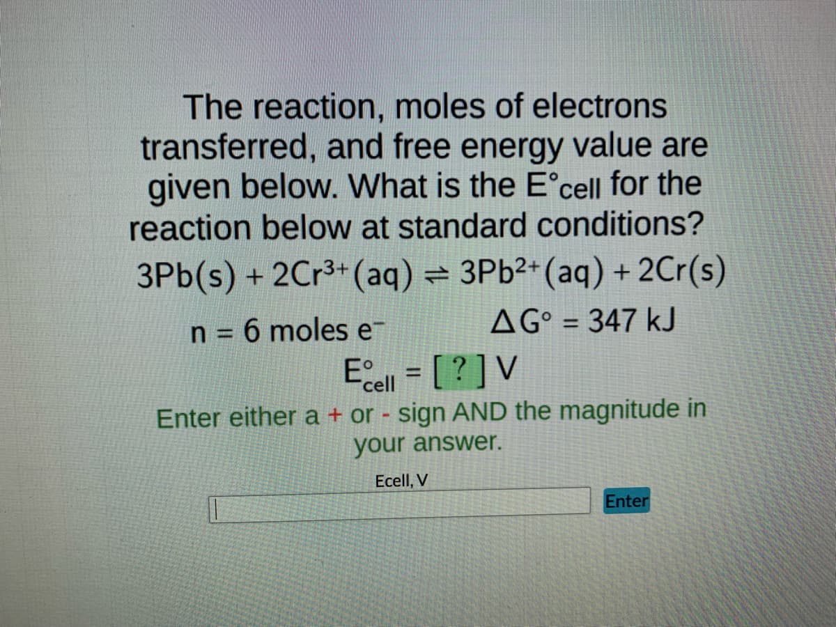 The reaction, moles of electrons
transferred, and free energy value are
given below. What is the Eᵒcell for the
reaction below at standard conditions?
3Pb(s) + 2Cr³+ (aq) = 3Pb²+ (aq) + 2Cr(s)
n = 6 moles e
AG = 347 kJ
Ecell = [?] V
Enter either a + or - sign AND the magnitude in
your answer.
Ecell, V
Enter