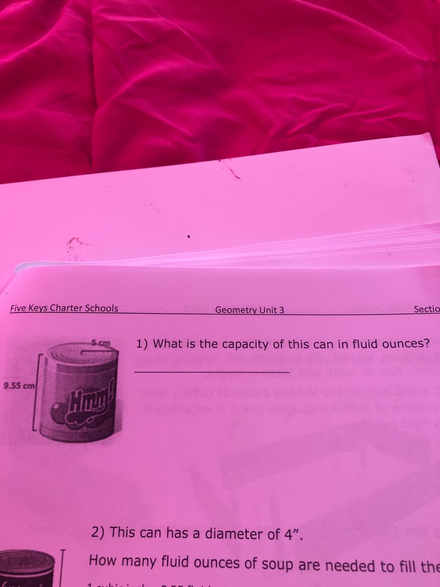 Five Keys Charter Schools
Geometry Unit 3
Sectio
1) What is the capacity of this can in fluid ounces?
9.55 cm
2) This can has a diameter of 4".
How many fluid ounces of soup are needed to fill the
