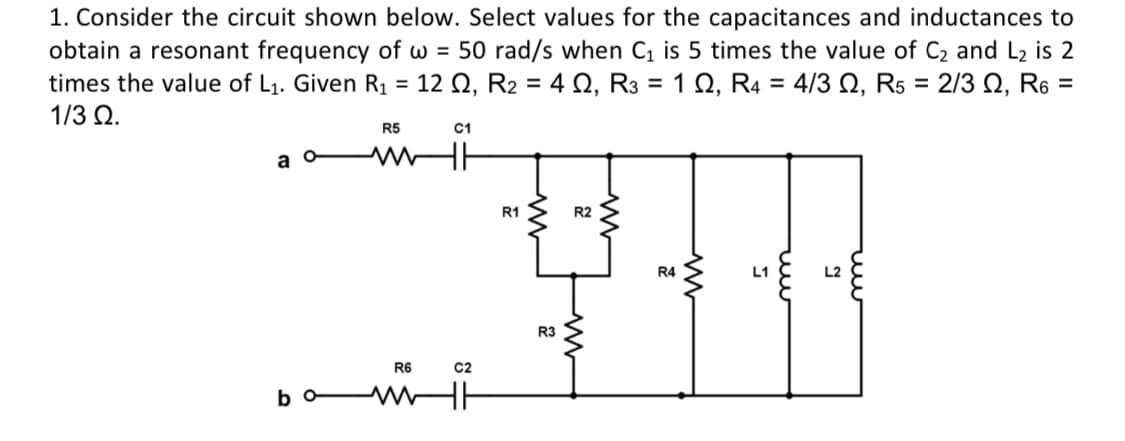 1. Consider the circuit shown below. Select values for the capacitances and inductances to
obtain a resonant frequency of w = 50 rad/s when C₁ is 5 times the value of C₂ and L₂ is 2
times the value of L₁. Given R₁ 12 Q2, R₂ = 4 Q2, R3 = 1 Q, R4 = 4/3 Q, R5 = 2/3 Q, R6 =
=
1/3 Ω.
R5
a o
www
R1
R2
R4
L1
L2
TH
R3
R6
bo
www
C2
