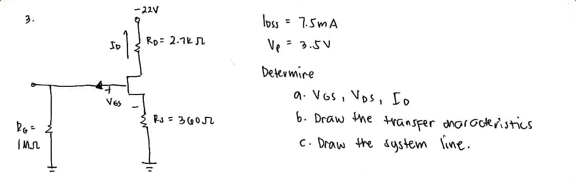3.
DG =
імл
+₁
ID
VES
-22V
RD= 2.7k N
Rs = 3605
loss = 7.5mA
Ve
= 3.5V
Determine
9. Vos, VDs, Io
6. Draw the transfer characteristics
c. Draw the system line.