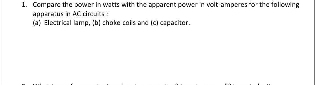 1. Compare the power in watts with the apparent power in volt-amperes for the following
apparatus in AC circuits :
(a) Electrical lamp, (b) choke coils and (c) capacitor.
121