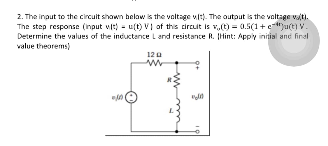 =
2. The input to the circuit shown below is the voltage vi(t). The output is the voltage vo(t).
The step response (input vi(t) u(t) V) of this circuit is vo(t) = 0.5(1 + e-4t)u(t) V.
Determine the values of the inductance L and resistance R. (Hint: Apply initial and final
value theorems)
12 Q2
0,(1)
vo(1)
R