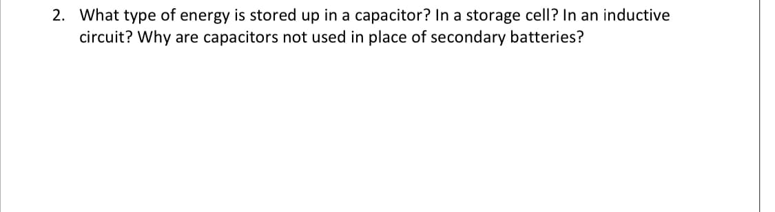 2. What type of energy is stored up in a capacitor? In a storage cell? In an inductive
circuit? Why are capacitors not used in place of secondary batteries?