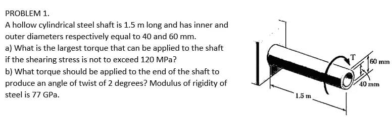 PROBLEM 1.
A hollow cylindrical steel shaft is 1.5 m long and has inner and
outer diameters respectively equal to 40 and 60 mm.
a) What is the largest torque that can be applied to the shaft
if the shearing stress is not to exceed 120 MPa?
60 mm
b) What torque should be applied to the end of the shaft to
produce an angle of twist of 2 degrees? Modulus of rigidity of
40 mm
steel is 77 GPa.
1.5 m
