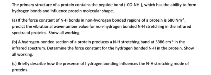 The primary structure of a protein contains the peptide bond (-CO-NH-), which has the ability to form
hydrogen bonds and influence protein molecular shape.
(a) If the force constant of N-H bonds in non-hydrogen bonded regions of a protein is 680 Nm',
predict the vibrational wavenumber value for non-hydrogen bonded N-H stretching in the infrared
spectra of proteins. Show all working.
(b) A hydrogen-bonded section of a protein produces a N-H stretching band at 3386 cm1 in the
infrared spectrum. Determine the force constant for the hydrogen bonded N-H in the protein. Show
all working.
(c) Briefly describe how the presence of hydrogen bonding influences the N-H stretching mode of
proteins.
