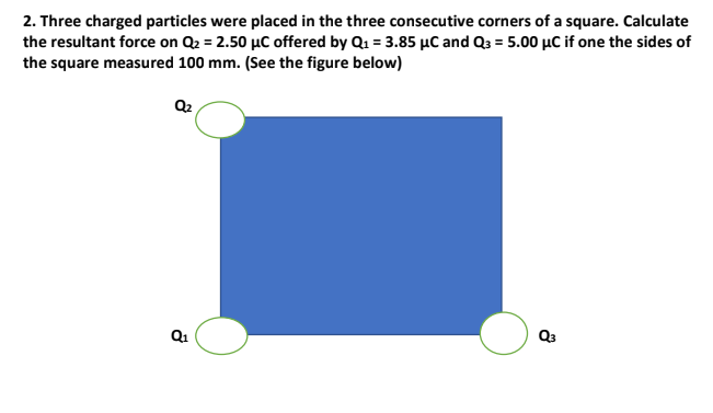 2. Three charged particles were placed in the three consecutive corners of a square. Calculate
the resultant force on Q2 = 2.50 µC offered by Q1 = 3.85 µC and Q3 = 5.00 µC if one the sides of
the square measured 100 mm. (See the figure below)
Q2
Q1
Q3
