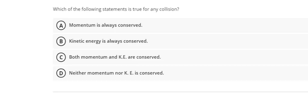 Which of the following statements is true for any collision?
(A) Momentum is always conserved.
B) Kinetic energy is always conserved.
C) Both momentum and K.E. are conserved.
D) Neither momentum nor K. E. is conserved.
