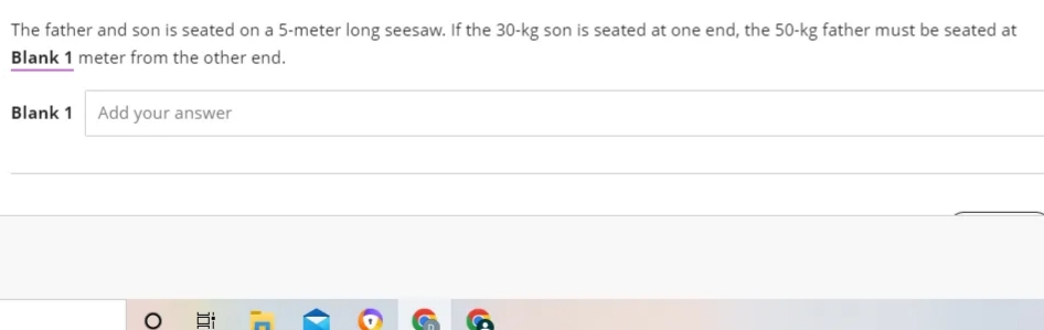 The father and son is seated on a 5-meter long seesaw. If the 30-kg son is seated at one end, the 50-kg father must be seated at
Blank 1 meter from the other end.
Blank 1 Add your answer
