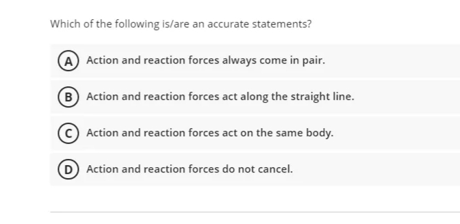 Which of the following is/are an accurate statements?
A Action and reaction forces always come in pair.
B Action and reaction forces act along the straight line.
C Action and reaction forces act on the same body.
D Action and reaction forces do not cancel.
