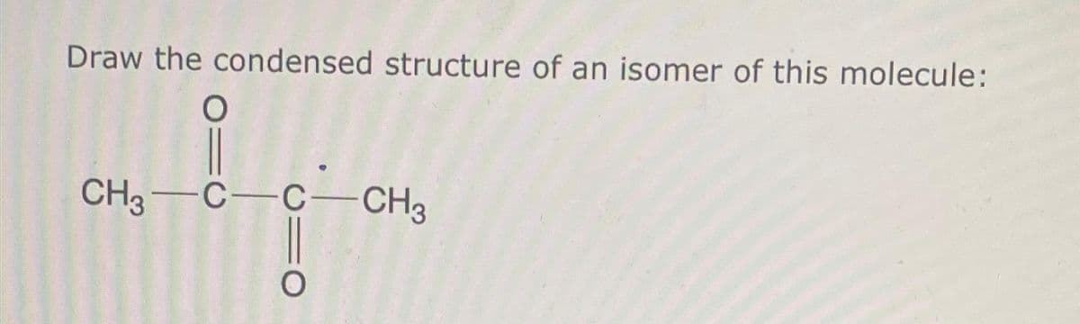 Draw the condensed structure of an isomer of this molecule:
O
ů
CH3-C-C-CH3
O