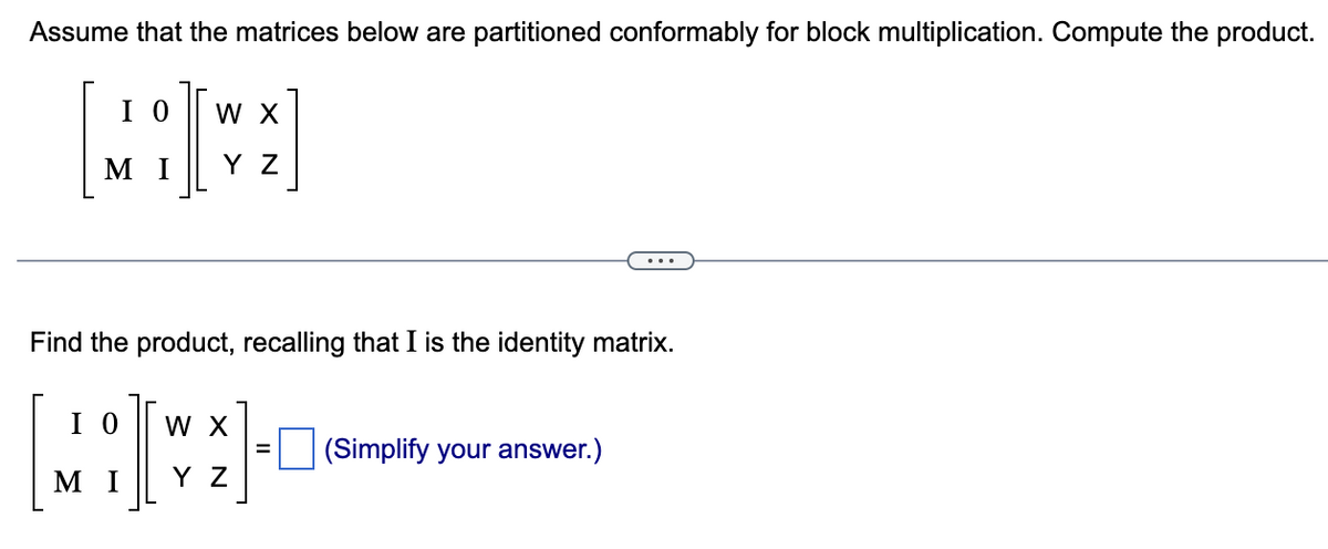 Assume that the matrices below are partitioned conformably for block multiplication. Compute the product.
IO W X
ΜΙ
Y Z
Find the product, recalling that I is the identity matrix.
ΙΟ W X
I
ΜΙ ΥΖ
(Simplify your answer.)