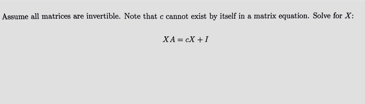 Assume all matrices are invertible. Note that c cannot exist by itself in a matrix equation. Solve for X:
XA = CX + I