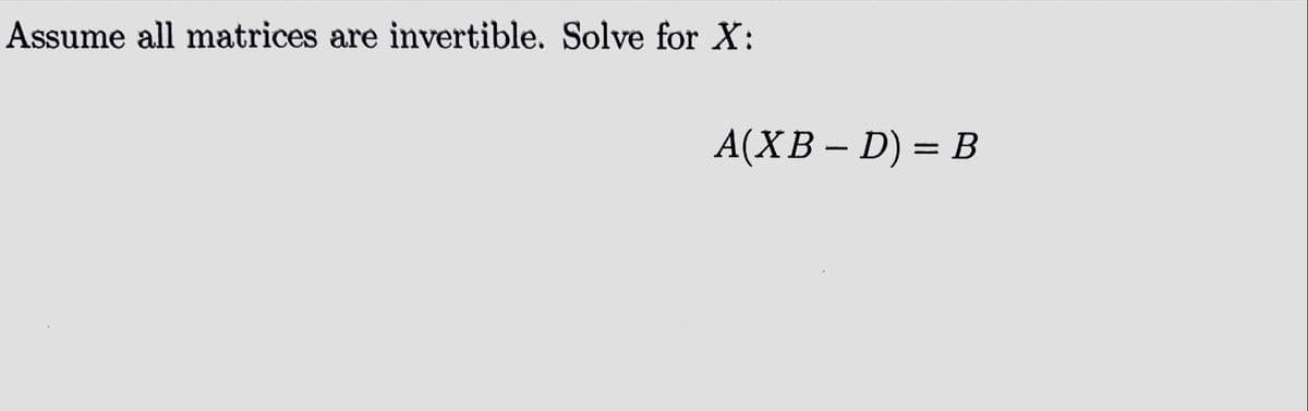 Assume all matrices are invertible. Solve for X:
A(XB – D) = B