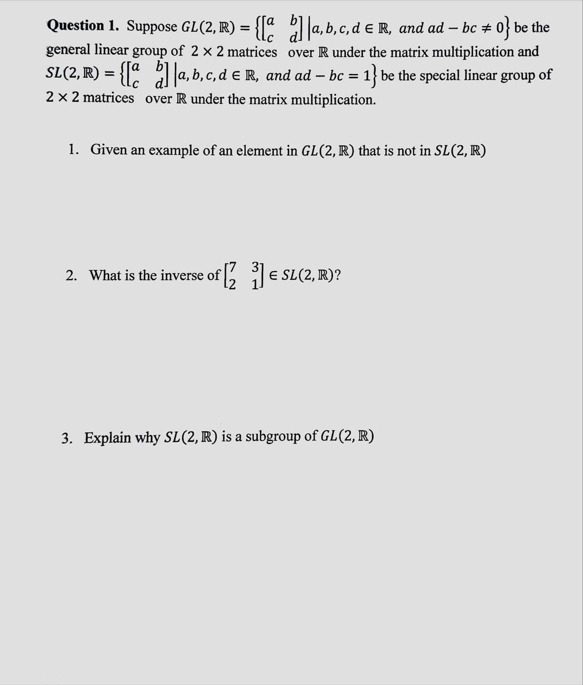 Question 1. Suppose GL(2, R) = {[a b]|a, b, c, d € R, and ad — bc # 0} be the
—
-
general linear group of 2 × 2 matrices over R under the matrix multiplication and
SL (2, R) = {[a b] a, b, c, d € R, and ad — bc = 1} be the special linear group of
-
2 × 2 matrices over R under the matrix multiplication.
1. Given an example of an element in GL(2, R) that is not in SL(2, R)
2. What is the inverse of
[7 31
[2³] € SL (2, R)?
3. Explain why SL(2, R) is a subgroup of GL(2, R)