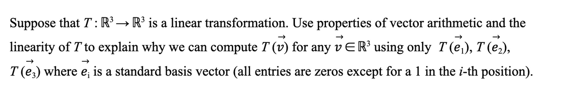 →>>
Suppose that T: R³ → R³ is a linear transformation. Use properties of vector arithmetic and the
linearity of T' to explain why we can compute T (v) for any v ER³ using only 7 (₁), T (₂),
T (e) where e; is a standard basis vector (all entries are zeros except for a 1 in the i-th position).
