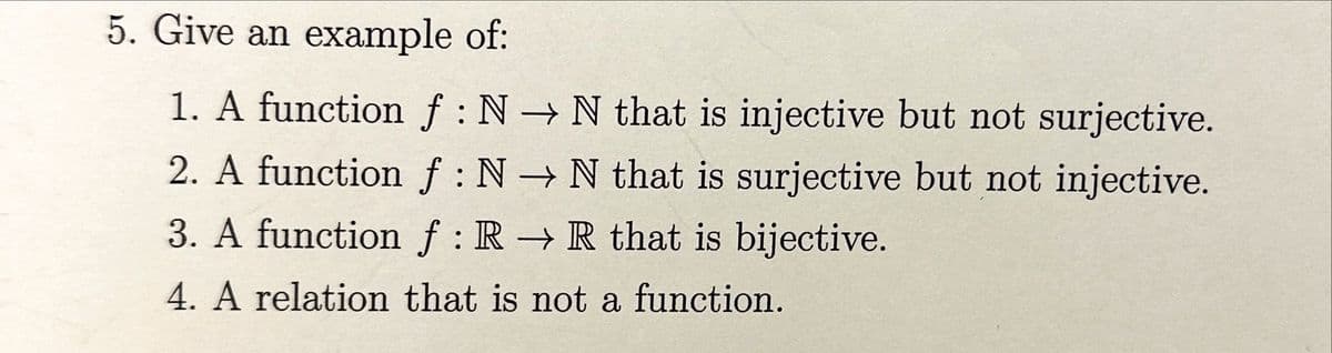 5. Give an example of:
1. A function f : N → N that is injective but not surjective.
2. A function f: N→ N that is surjective but not injective.
3. A function f: R → R that is bijective.
4. A relation that is not a function.
