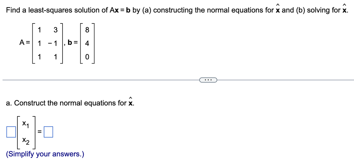 Find a least-squares solution of Ax = b by (a) constructing the normal equations for x and (b) solving for x.
8
=
-B
0
A =
1
1
3
1 1
a. Construct the normal equations for x.
X₁
4:1
X2
(Simplify your answers.)