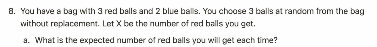 8. You have a bag with 3 red balls and 2 blue balls. You choose 3 balls at random from the bag
without replacement. Let X be the number of red balls you get.
a. What is the expected number of red balls you will get each time?