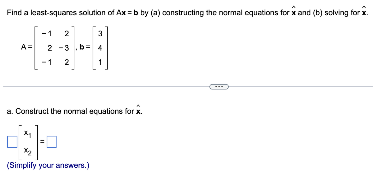 Find a least-squares solution of Ax = b by (a) constructing the normal equations for x and (b) solving for x.
A =
- 1 2
X₁
N
- 1 2
=
O
^
a. Construct the normal equations for x.
3
X2
(Simplify your answers.)
+