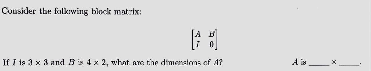 Consider the following block matrix:
A B
I 0
If I is 3 × 3 and B is 4 × 2, what are the dimensions of A?
A is
X