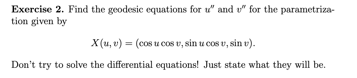 Exercise 2. Find the geodesic equations for u" and v" for the parametriza-
tion given by
X(u, v) = (cos u cos v, sin u cos v, sin v).
Don't try to solve the differential equations! Just state what they will be.