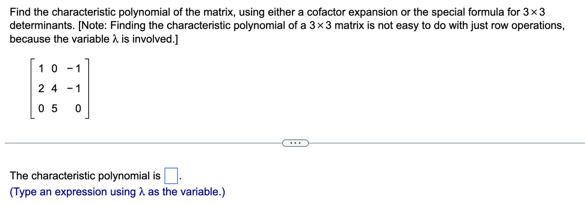 Find the characteristic polynomial of the matrix, using either a cofactor expansion or the special formula for 3×3
determinants. [Note: Finding the characteristic polynomial of a 3×3 matrix is not easy to do with just row operations,
because the variable λ is involved.]
10 -1
24
05 0
The characteristic polynomial is
(Type an expression using as the variable.)