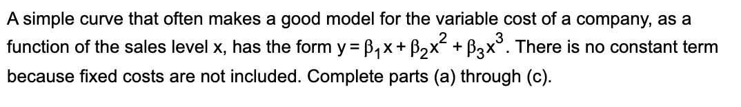 A simple curve that often makes a good model for the variable cost of a company, as a
2
function of the sales level x, has the form y =B₁x + ß₂×² + ß3×³. There is no constant term
because fixed costs are not included. Complete parts (a) through (c).