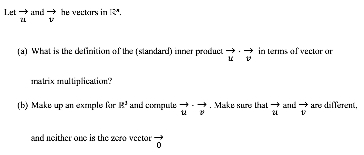 Let →→ and → be vectors in R".
U
V
(a) What is the definition of the (standard) inner product →→in terms of vector or
U V
matrix multiplication?
(b) Make up an exmple for R³ and compute →→ . Make sure that → and → are different,
U v
U
V
and neither one is the zero vector →
0