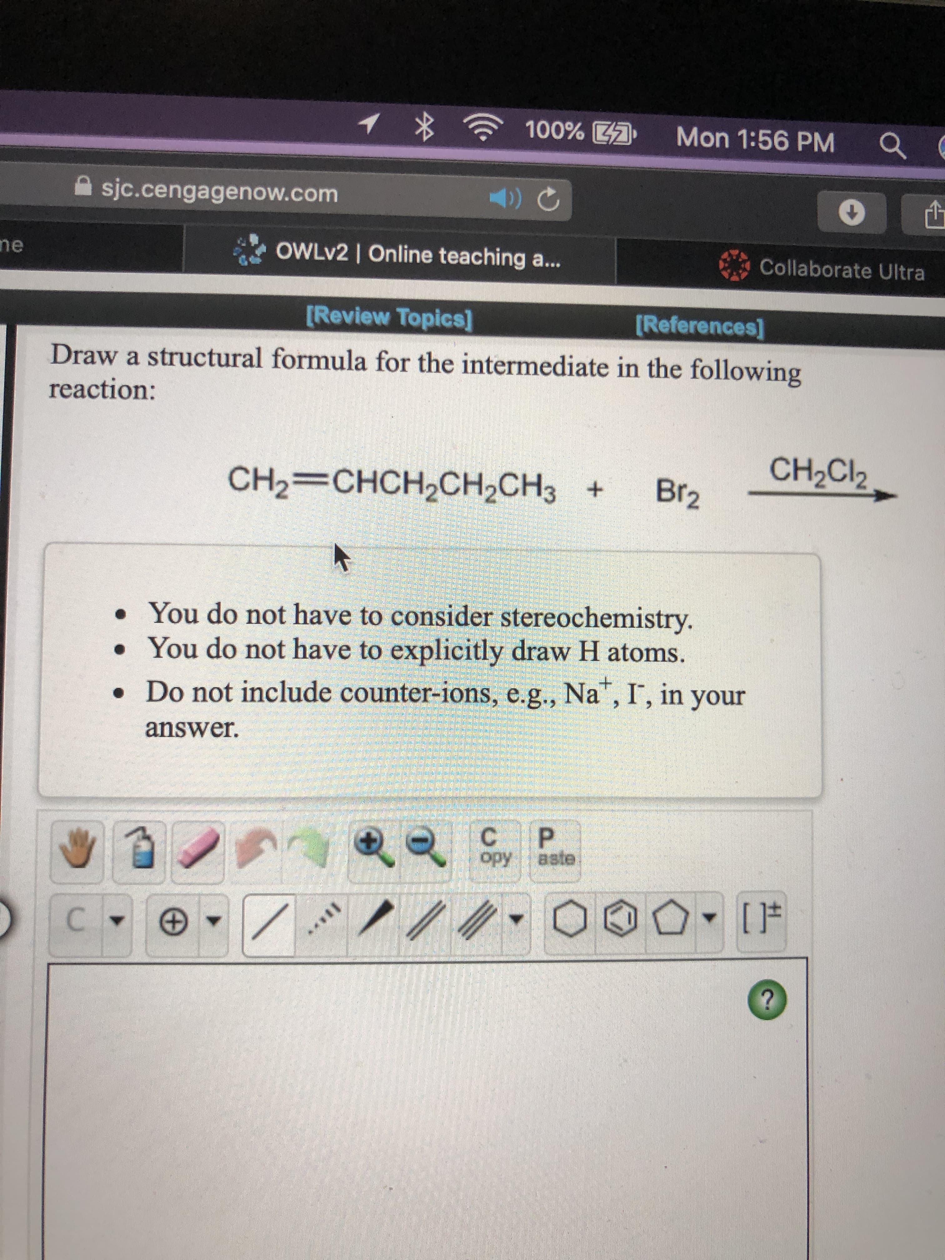 Draw a structural formula for the intermediate in the following
reaction:
CH2Cl2
CH2=CHCH2CH2CH3 +
Br2
