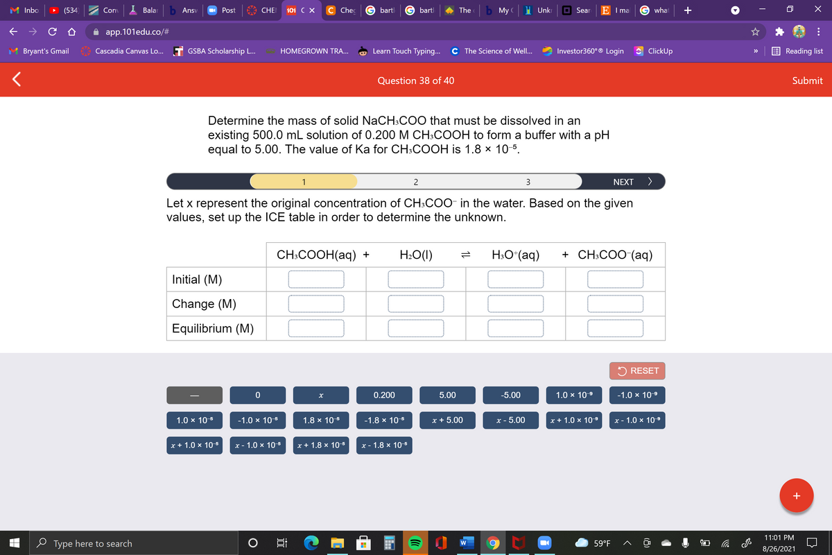 Inbo
(534)
Conv
I Balar
b Ansv
Post
CHE
101 C X
с Chec
bartl
bartl
The
b My C
Unkr
O Sear
E I ma
G what
app.101edu.co/#
Bryant's Gmail
Cascadia Canvas Lo... T GSBA Scholarship L...
HOMEGROWN TRA...
Learn Touch Typing...
C The Science of Well...
Investor360° ® Login
ClickUp
Reading list
>>
Question 38 of 40
Submit
Determine the mass of solid NaCH:COO that must be dissolved in an
existing 500.0 mL solution of 0.200 M CH:COOH to form a buffer with a pH
equal to 5.00. The value of Ka for CH:COOH is 1.8 × 10-5.
1
2
3
NEXT
>
Let x represent the original concentration of CH:COO- in the water. Based on the given
values, set up the ICE table in order to determine the unknown.
CH:COOH(aq) +
H2O(I)
H:O*(aq)
+ CH:COO (aq)
Initial (M)
Change (M)
Equilibrium (M)
5 RESET
0.200
5.00
-5.00
1.0 x 10-9
-1.0 x 10-9
1.0 x 10-5
-1.0 x 10-5
1.8 x 10-5
-1.8 x 10-5
x + 5.00
х- 5.00
x + 1.0 x 10 9
х- 1.0 x 109
x + 1.0 × 10-5
х- 1.0 х 105
x + 1.8 x 10-5
х- 1.8 х 10-5
+
11:01 PM
e Type here to search
59°F
后
W
8/26/2021
(8)
