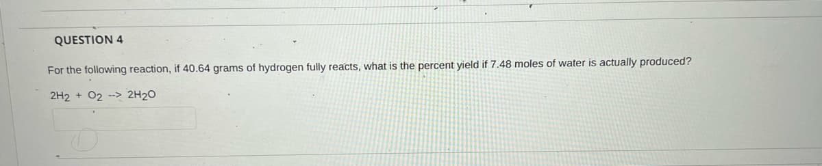 QUESTION 4
For the following reaction, if 40.64 grams of hydrogen fully reacts, what is the percent yield if 7.48 moles of water is actually produced?
2H2 + 02 --> 2H2O
