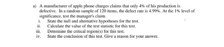 a) A manufacturer of apple phone charges claims that only 4% of his production is
defective. In a random sample of 120 items, the defect rate is 4.99%. At the 1% level of
significance, test the manager's claim.
i. State the null and alternative hypotheses for the test.
ii. Calculate the value of the test statistic for this test.
Determine the critical region(s) for this test.
State the conclusion of this test. Give a reason for your answer.
ii.
iv.
