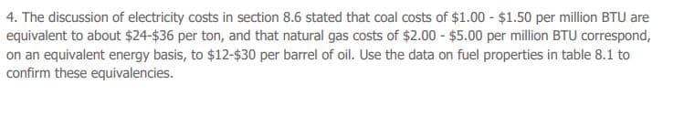 4. The discussion of electricity costs in section 8.6 stated that coal costs of $1.00 - $1.50 per million BTU are
equivalent to about $24-$36 per ton, and that natural gas costs of $2.00 - $5.00 per million BTU correspond,
on an equivalent energy basis, to $12-$30 per barrel of oil. Use the data on fuel properties in table 8.1 to
confirm these equivalencies.