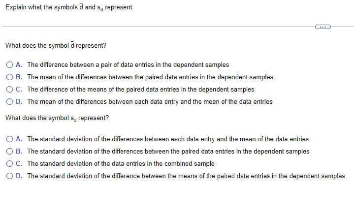 Explain what the symbols d and s, represent.
What does the symbol à represent?
O A. The difference between a pair of data entries in the dependent samples
O B. The mean of the differences between the paired data entries in the dependent samples
O C. The difference of the means of the paired data entries in the dependent samples
O D. The mean of the differences between each data entry and the mean of the data entries
What does the symbol s represent?
O A. The standard deviation of the differences between each data entry and the mean of the data entries
O B. The standard deviation of the differences between the paired data entries in the dependent samples
O C. The standard deviation of the data entries in the combined sample
O D. The standard deviation of the difference between the means of the paired data entries in the dependent samples